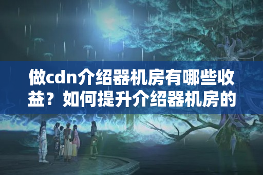 做cdn介紹器機(jī)房有哪些收益？如何提升介紹器機(jī)房的收益？