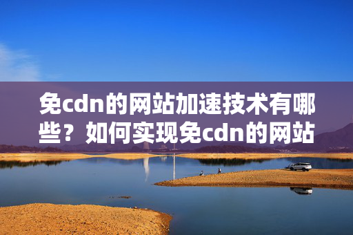 免cdn的網(wǎng)站加速技術(shù)有哪些？如何實現(xiàn)免cdn的網(wǎng)站加速？