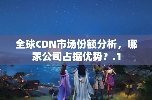 全球CDN市場份額分析，哪家公司占據(jù)優(yōu)勢？