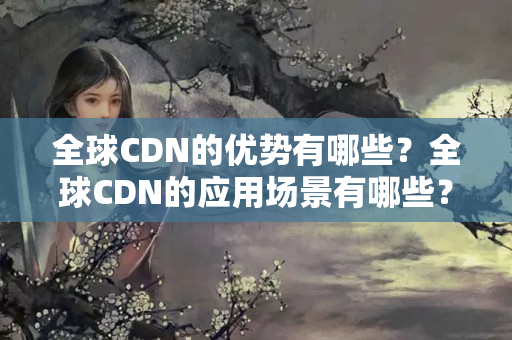 全球CDN的優(yōu)勢(shì)有哪些？全球CDN的應(yīng)用場(chǎng)景有哪些？