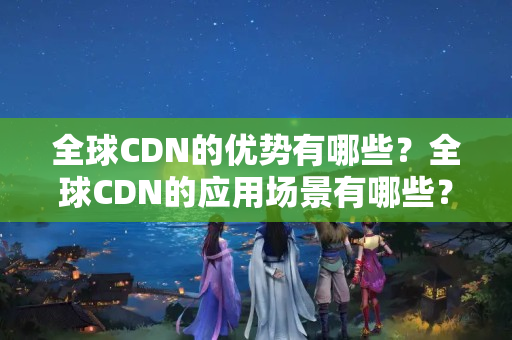 全球CDN的優(yōu)勢有哪些？全球CDN的應(yīng)用場景有哪些？