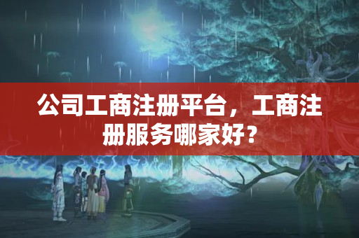 公司工商注冊(cè)平臺(tái)，工商注冊(cè)服務(wù)哪家好？