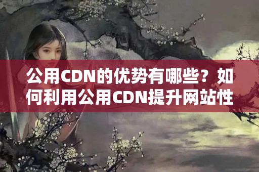 公用CDN的優(yōu)勢有哪些？如何利用公用CDN提升網(wǎng)站性能？