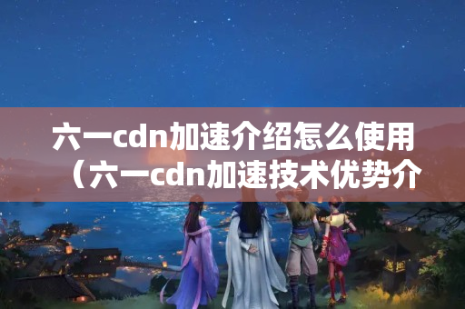 六一cdn加速介紹怎么使用（六一cdn加速技術(shù)優(yōu)勢介紹）