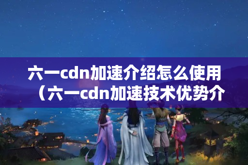 六一cdn加速介紹怎么使用（六一cdn加速技術(shù)優(yōu)勢介紹）