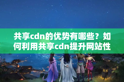 共享cdn的優(yōu)勢(shì)有哪些？如何利用共享cdn提升網(wǎng)站性能？