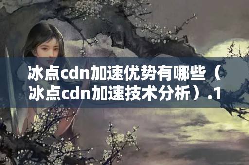 冰點(diǎn)cdn加速優(yōu)勢(shì)有哪些（冰點(diǎn)cdn加速技術(shù)分析）