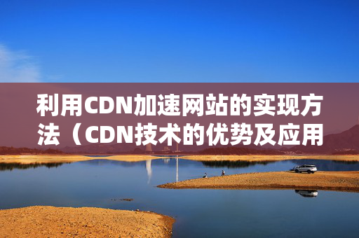 利用CDN加速網(wǎng)站的實(shí)現(xiàn)方法（CDN技術(shù)的優(yōu)勢(shì)及應(yīng)用場(chǎng)景）