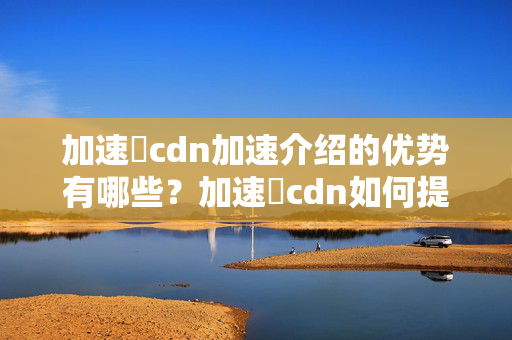 加速樂cdn加速介紹的優(yōu)勢有哪些？加速樂cdn如何提升網(wǎng)站訪問速度？