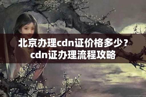 北京辦理cdn證價(jià)格多少？cdn證辦理流程攻略