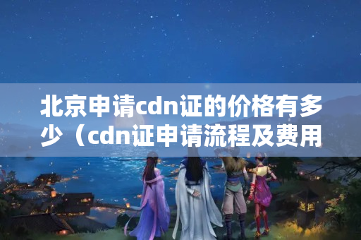 北京申請cdn證的價格有多少（cdn證申請流程及費用詳解）