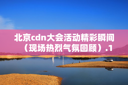 北京cdn大會(huì)活動(dòng)精彩瞬間（現(xiàn)場熱烈氣氛回顧）