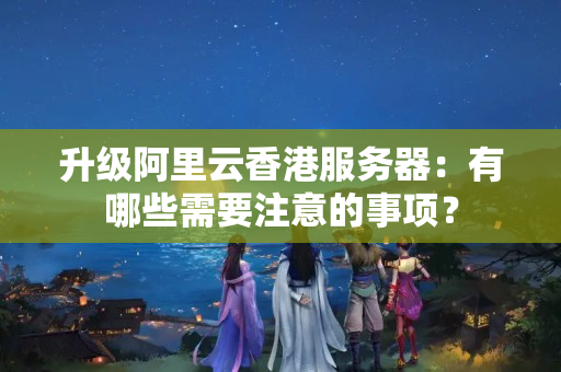 升級阿里云香港服務(wù)器：有哪些需要注意的事項？