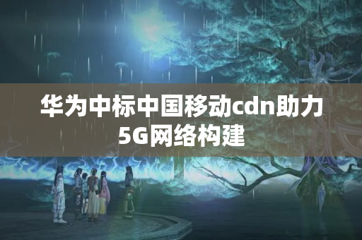 華為中標中國移動cdn助力5G網(wǎng)絡構建