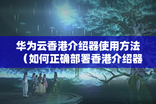 華為云香港介紹器使用方法（如何正確部署香港介紹器）