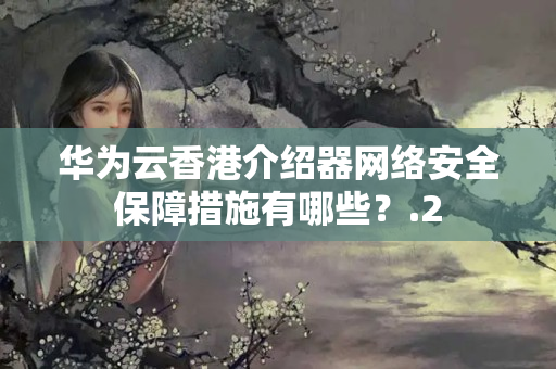 華為云香港介紹器網(wǎng)絡(luò)安全保障措施有哪些？