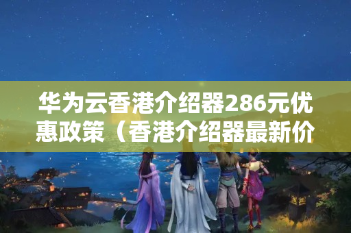 華為云香港介紹器286元優(yōu)惠政策（香港介紹器最新價格報價）