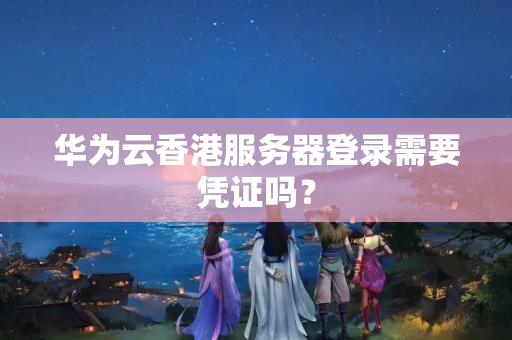 華為云香港服務(wù)器登錄需要憑證嗎？