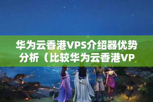 華為云香港VPS介紹器優(yōu)勢分析（比較華為云香港VPS介紹器與其他介紹器的區(qū)別）