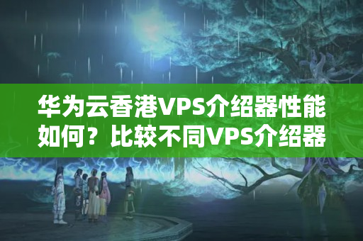 華為云香港VPS介紹器性能如何？比較不同VPS介紹器的速度