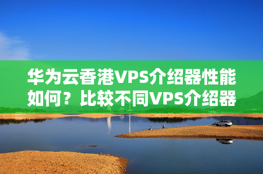 華為云香港VPS介紹器性能如何？比較不同VPS介紹器的速度