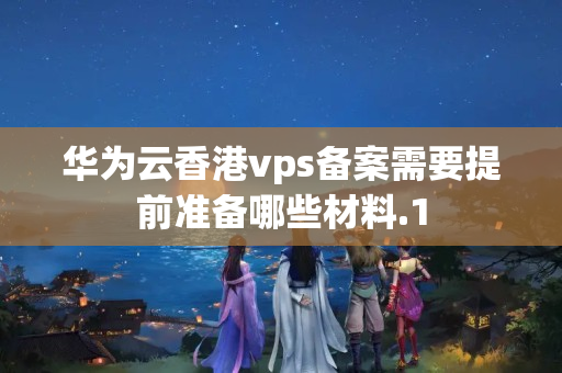 華為云香港vps備案需要提前準(zhǔn)備哪些材料