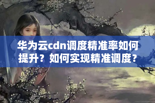 華為云cdn調(diào)度精準(zhǔn)率如何提升？如何實現(xiàn)精準(zhǔn)調(diào)度？