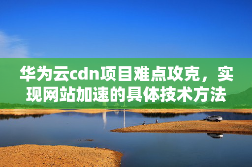 華為云cdn項(xiàng)目難點(diǎn)攻克，實(shí)現(xiàn)網(wǎng)站加速的具體技術(shù)方法