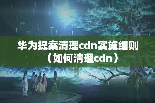 華為提案清理cdn實(shí)施細(xì)則（如何清理cdn）