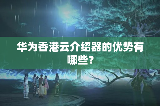 華為香港云介紹器的優(yōu)勢有哪些？