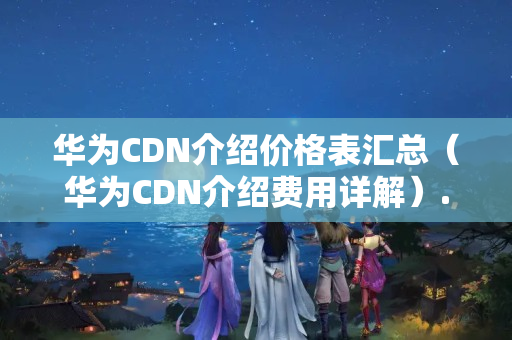 華為CDN介紹價格表匯總（華為CDN介紹費用詳解）