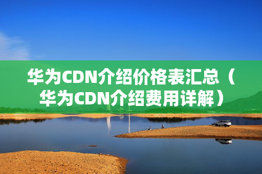 華為CDN介紹價格表匯總（華為CDN介紹費用詳解）