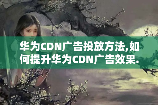 華為CDN廣告投放方法,如何提升華為CDN廣告效果