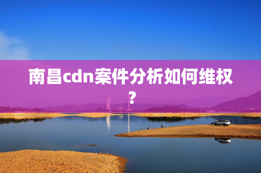 南昌cdn案件分析如何維權(quán)？