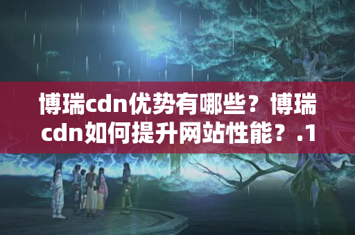 博瑞cdn優(yōu)勢有哪些？博瑞cdn如何提升網(wǎng)站性能？