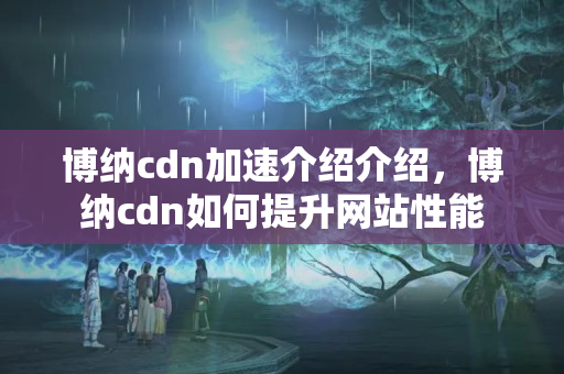 博納cdn加速介紹介紹，博納cdn如何提升網(wǎng)站性能