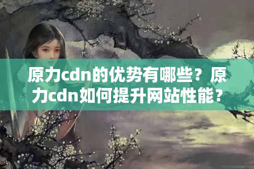 原力cdn的優(yōu)勢有哪些？原力cdn如何提升網(wǎng)站性能？