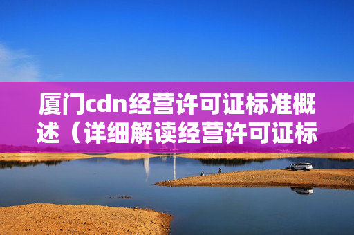 廈門cdn經(jīng)營許可證標(biāo)準(zhǔn)概述（詳細(xì)解讀經(jīng)營許可證標(biāo)準(zhǔn)）