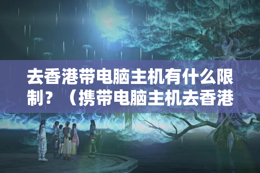 去香港帶電腦主機有什么限制？（攜帶電腦主機去香港的注意事項）