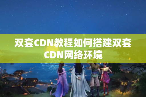 雙套CDN教程如何搭建雙套CDN網絡環(huán)境