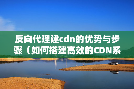 反向代理建cdn的優(yōu)勢(shì)與步驟（如何搭建高效的CDN系統(tǒng)）