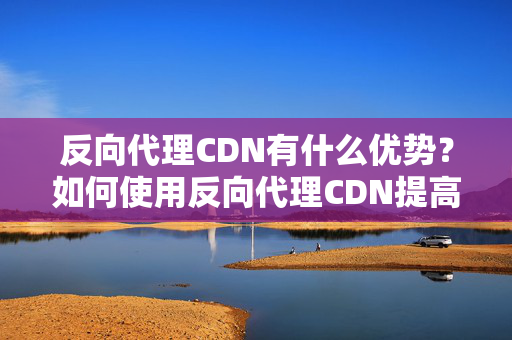 反向代理CDN有什么優(yōu)勢？如何使用反向代理CDN提高網(wǎng)站性能？