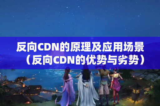 反向CDN的原理及應(yīng)用場景（反向CDN的優(yōu)勢與劣勢）