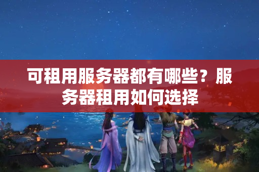 可租用服務(wù)器都有哪些？服務(wù)器租用如何選擇