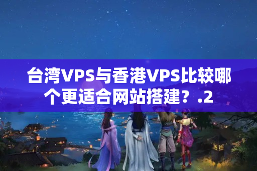 臺灣VPS與香港VPS比較哪個更適合網(wǎng)站搭建？