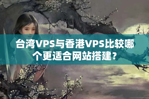 臺灣VPS與香港VPS比較哪個更適合網(wǎng)站搭建？