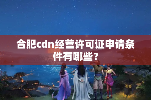 合肥cdn經(jīng)營許可證申請條件有哪些？