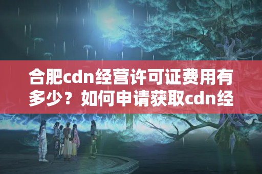 合肥cdn經(jīng)營(yíng)許可證費(fèi)用有多少？如何申請(qǐng)獲取cdn經(jīng)營(yíng)許可證？