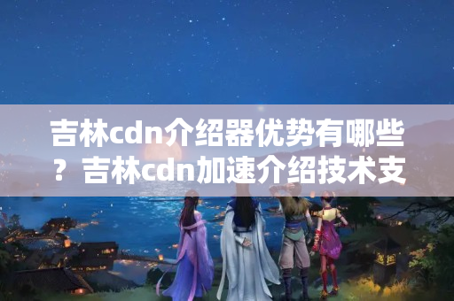 吉林cdn介紹器優(yōu)勢(shì)有哪些？吉林cdn加速介紹技術(shù)支持