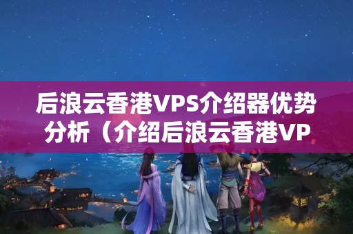 后浪云香港VPS介紹器優(yōu)勢分析（介紹后浪云香港VPS介紹）